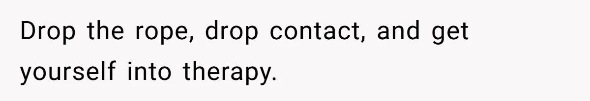 Drop the rope, drop contact, and get yourself into therapy.
