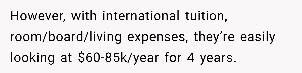 She’s Thinking of Saying No to Her Husband Risking His Parents’ Home for a Relative’s Loan, and It’s Turning Into a Serious Marriage Decision However, with international tuition, room/board/living expenses, they’re easily looking at $60-85k/year for 4 years.