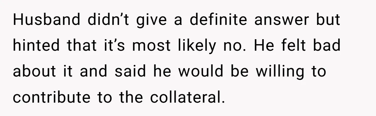 She’s Thinking of Saying No to Her Husband Risking His Parents’ Home for a Relative’s Loan, and It’s Turning Into a Serious Marriage Decision Husband didn’t give a definite answer but hinted that it’s most likely no. He felt bad about it and said he would be willing to contribute to the collateral.