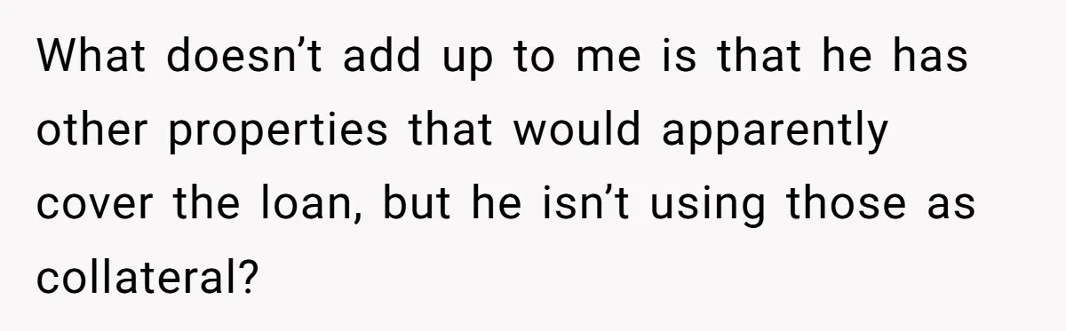 She’s Thinking of Saying No to Her Husband Risking His Parents’ Home for a Relative’s Loan, and It’s Turning Into a Serious Marriage Decision What doesn’t add up to me is that he has other properties that would apparently cover the loan, but he isn’t using those as collateral?