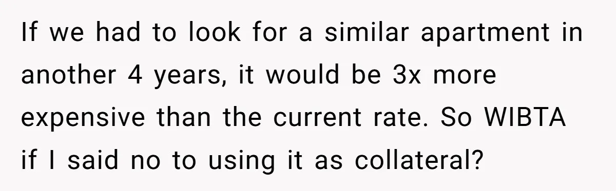 She’s Thinking of Saying No to Her Husband Risking His Parents’ Home for a Relative’s Loan, and It’s Turning Into a Serious Marriage Decision If we had to look for a similar apartment in another 4 years, it would be 3x more expensive than the current rate. So WIBTA if I said no to...