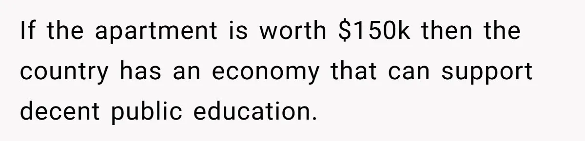 She’s Thinking of Saying No to Her Husband Risking His Parents’ Home for a Relative’s Loan, and It’s Turning Into a Serious Marriage Decision If the apartment is worth $150k then the country has an economy that can support decent public education.