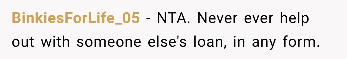 She’s Thinking of Saying No to Her Husband Risking His Parents’ Home for a Relative’s Loan, and It’s Turning Into a Serious Marriage Decision BinkiesForLife_05 − NTA. Never ever help out with someone else's loan, in any form.