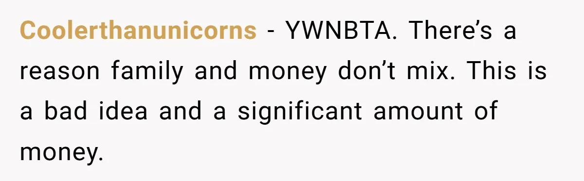 She’s Thinking of Saying No to Her Husband Risking His Parents’ Home for a Relative’s Loan, and It’s Turning Into a Serious Marriage Decision Coolerthanunicorns − YWNBTA. There’s a reason family and money don’t mix. This is a bad idea and a significant amount of money.