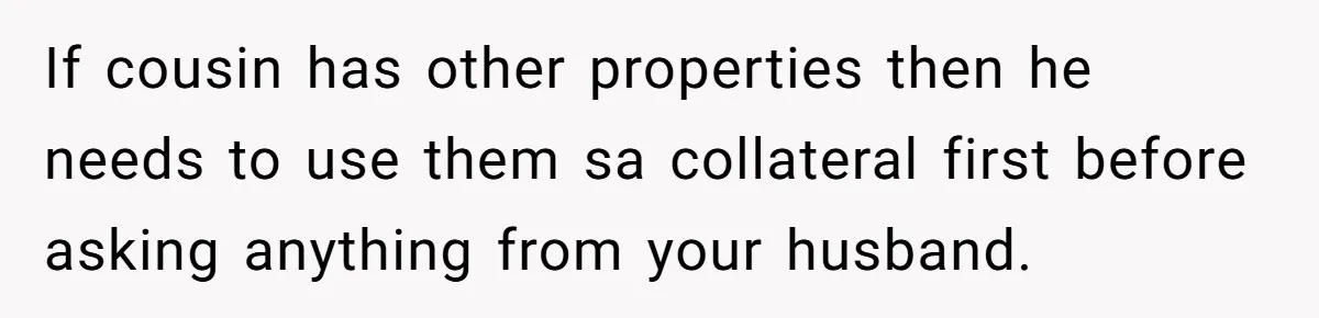 She’s Thinking of Saying No to Her Husband Risking His Parents’ Home for a Relative’s Loan, and It’s Turning Into a Serious Marriage Decision If cousin has other properties then he needs to use them sa collateral first before asking anything from your husband.