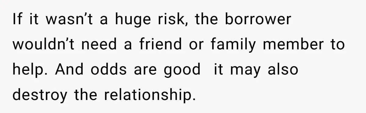 She’s Thinking of Saying No to Her Husband Risking His Parents’ Home for a Relative’s Loan, and It’s Turning Into a Serious Marriage Decision If it wasn’t a huge risk, the borrower wouldn’t need a friend or family member to help. And odds are good it may also destroy the relationship.