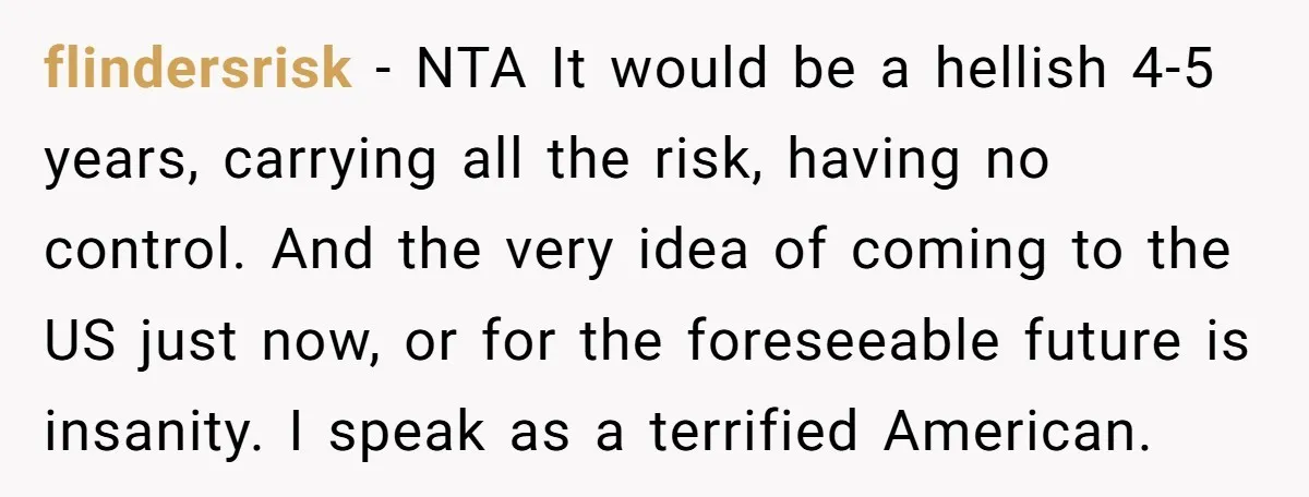 She’s Thinking of Saying No to Her Husband Risking His Parents’ Home for a Relative’s Loan, and It’s Turning Into a Serious Marriage Decision flindersrisk − NTA It would be a hellish 4-5 years, carrying all the risk, having no control. And the very idea of coming to the US just now, or for...