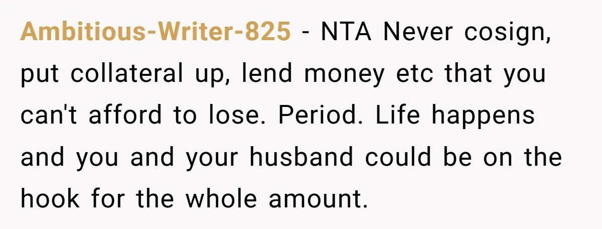 She’s Thinking of Saying No to Her Husband Risking His Parents’ Home for a Relative’s Loan, and It’s Turning Into a Serious Marriage Decision Ambitious-Writer-825 − NTA Never cosign, put collateral up, lend money etc that you can't afford to lose. Period. Life happens and you and your husband could be on the hook...
