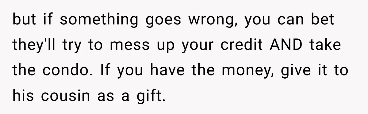 She’s Thinking of Saying No to Her Husband Risking His Parents’ Home for a Relative’s Loan, and It’s Turning Into a Serious Marriage Decision but if something goes wrong, you can bet they'll try to mess up your credit AND take the condo. If you have the money, give it to his cousin as...