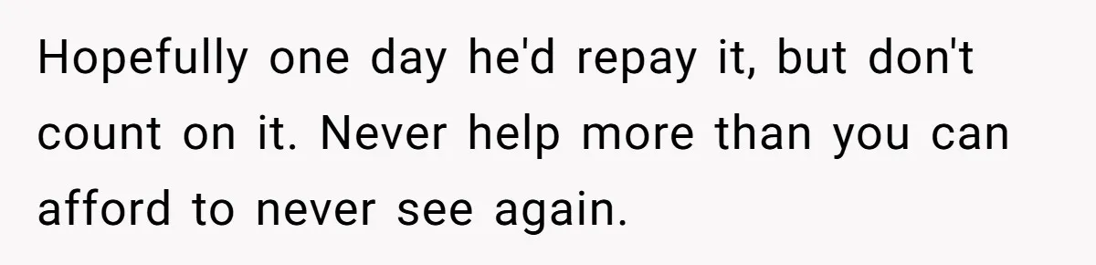 She’s Thinking of Saying No to Her Husband Risking His Parents’ Home for a Relative’s Loan, and It’s Turning Into a Serious Marriage Decision Hopefully one day he'd repay it, but don't count on it. Never help more than you can afford to never see again.