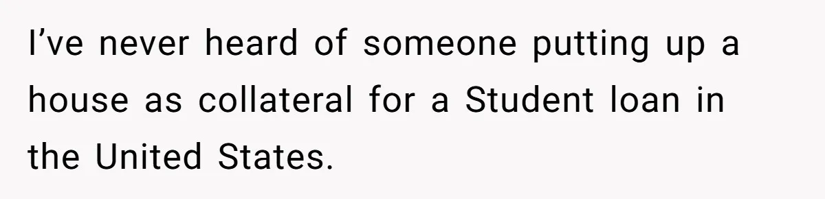 She’s Thinking of Saying No to Her Husband Risking His Parents’ Home for a Relative’s Loan, and It’s Turning Into a Serious Marriage Decision I’ve never heard of someone putting up a house as collateral for a Student loan in the United States.