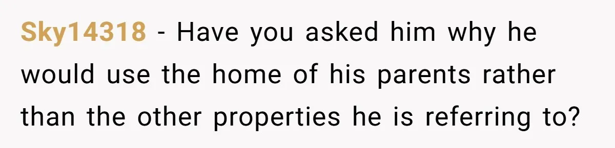 She’s Thinking of Saying No to Her Husband Risking His Parents’ Home for a Relative’s Loan, and It’s Turning Into a Serious Marriage Decision Sky14318 − Have you asked him why he would use the home of his parents rather than the other properties he is referring to?