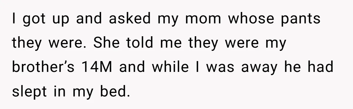 She Came Home to Find Her Brother Sleeping in Her Bed, and Now She Feels Like Her Space Was Violated I got up and asked my mom whose pants they were. She told me they were my brother’s 14M and while I was away he had slept in my bed.