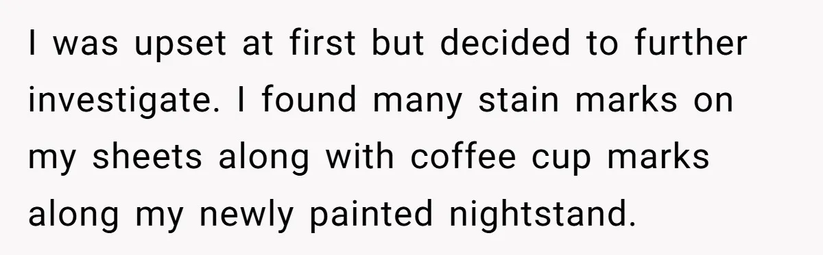 She Came Home to Find Her Brother Sleeping in Her Bed, and Now She Feels Like Her Space Was Violated I was upset at first but decided to further investigate. I found many stain marks on my sheets along with coffee cup marks along my newly painted nightstand.