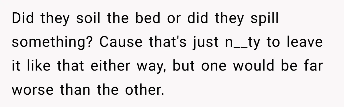 She Came Home to Find Her Brother Sleeping in Her Bed, and Now She Feels Like Her Space Was Violated Did they soil the bed or did they spill something? Cause that's just n__ty to leave it like that either way, but one would be far worse than the other.