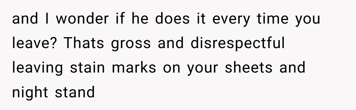 She Came Home to Find Her Brother Sleeping in Her Bed, and Now She Feels Like Her Space Was Violated and I wonder if he does it every time you leave? Thats gross and disrespectful leaving stain marks on your sheets and night stand