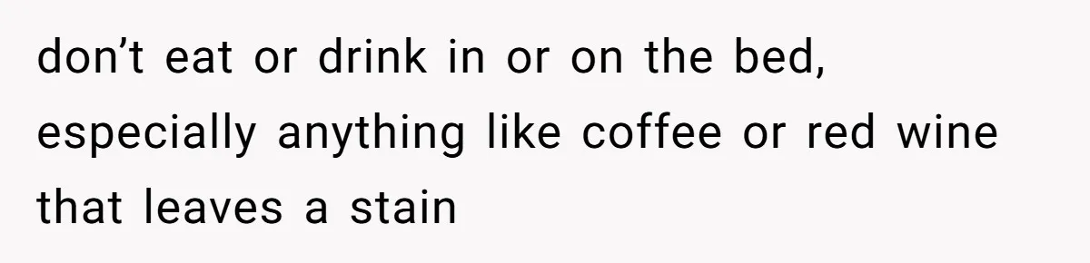 She Came Home to Find Her Brother Sleeping in Her Bed, and Now She Feels Like Her Space Was Violated don’t eat or drink in or on the bed, especially anything like coffee or red wine that leaves a stain