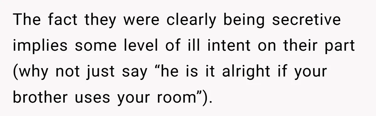 She Came Home to Find Her Brother Sleeping in Her Bed, and Now She Feels Like Her Space Was Violated The fact they were clearly being secretive implies some level of ill intent on their part (why not just say “he is it alright if your brother uses your room”).