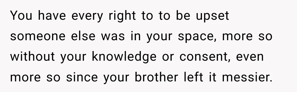 She Came Home to Find Her Brother Sleeping in Her Bed, and Now She Feels Like Her Space Was Violated You have every right to to be upset someone else was in your space, more so without your knowledge or consent, even more so since your brother left it messier.