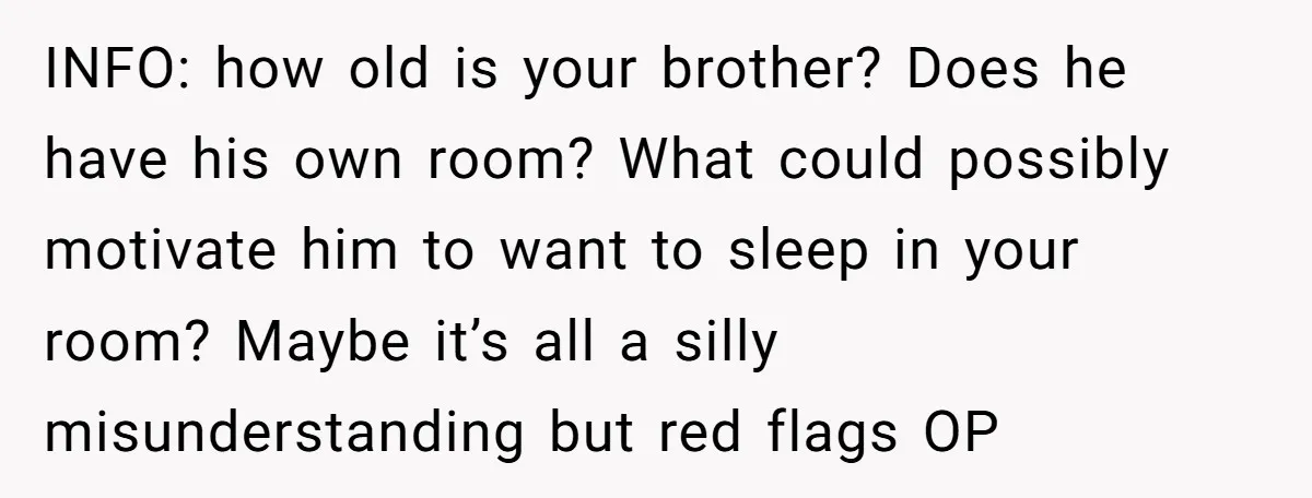 She Came Home to Find Her Brother Sleeping in Her Bed, and Now She Feels Like Her Space Was Violated INFO: how old is your brother? Does he have his own room? What could possibly motivate him to want to sleep in your room? Maybe it’s all a silly misunderstanding...