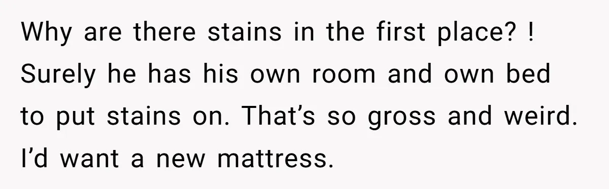 She Came Home to Find Her Brother Sleeping in Her Bed, and Now She Feels Like Her Space Was Violated Why are there stains in the first place? ! Surely he has his own room and own bed to put stains on. That’s so gross and weird. I’d want a...