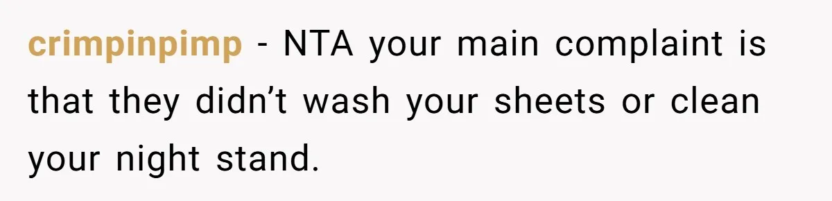 She Came Home to Find Her Brother Sleeping in Her Bed, and Now She Feels Like Her Space Was Violated crimpinpimp − NTA your main complaint is that they didn’t wash your sheets or clean your night stand.