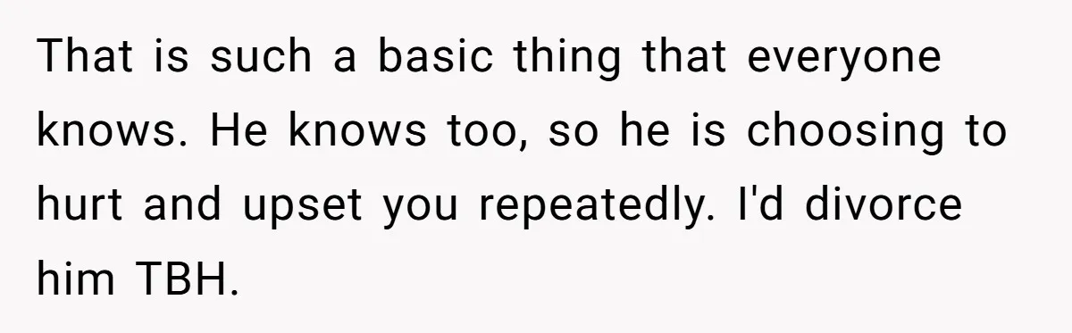 Wife Calls Out Husband Loudly At Family Dinner After Years Of "Tasering" That is such a basic thing that everyone knows. He knows too, so he is choosing to hurt and upset you repeatedly. I'd divorce him TBH.