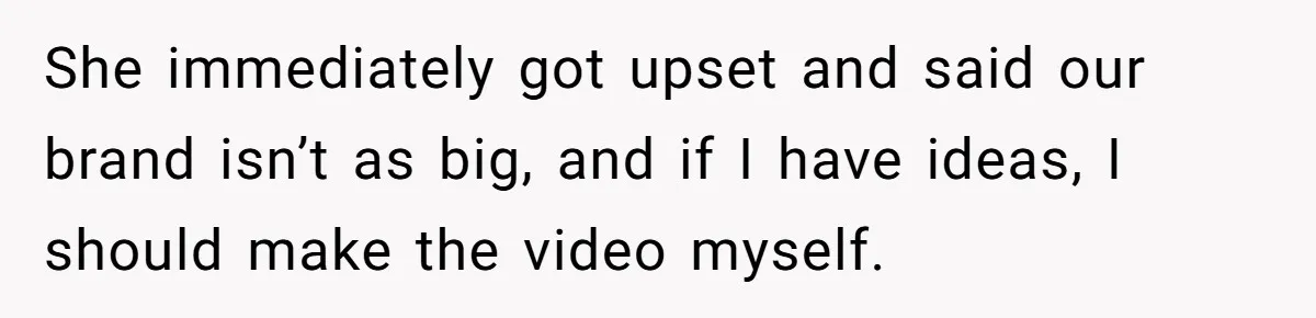 She immediately got upset and said our brand isn’t as big, and if I have ideas, I should make the video myself.