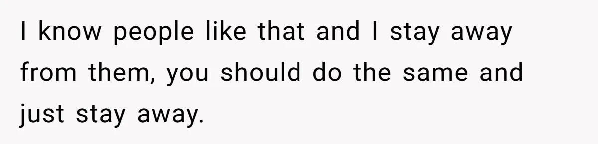 I know people like that and I stay away from them, you should do the same and just stay away.