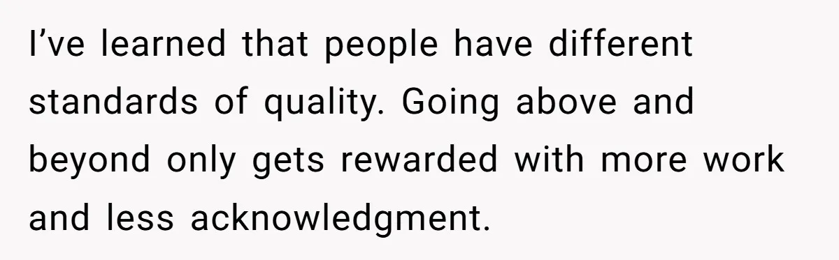 I’ve learned that people have different standards of quality. Going above and beyond only gets rewarded with more work and less acknowledgment.