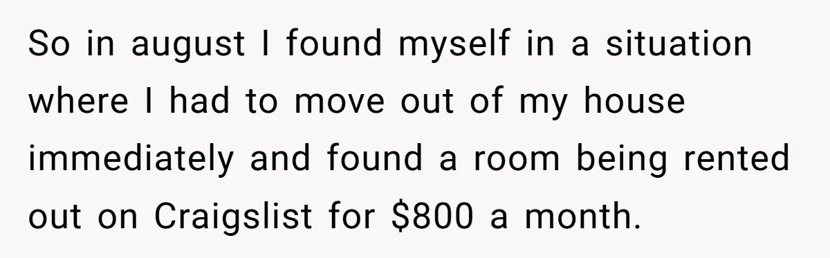 So in august I found myself in a situation where I had to move out of my house immediately and found a room being rented out on Craigslist for $800...