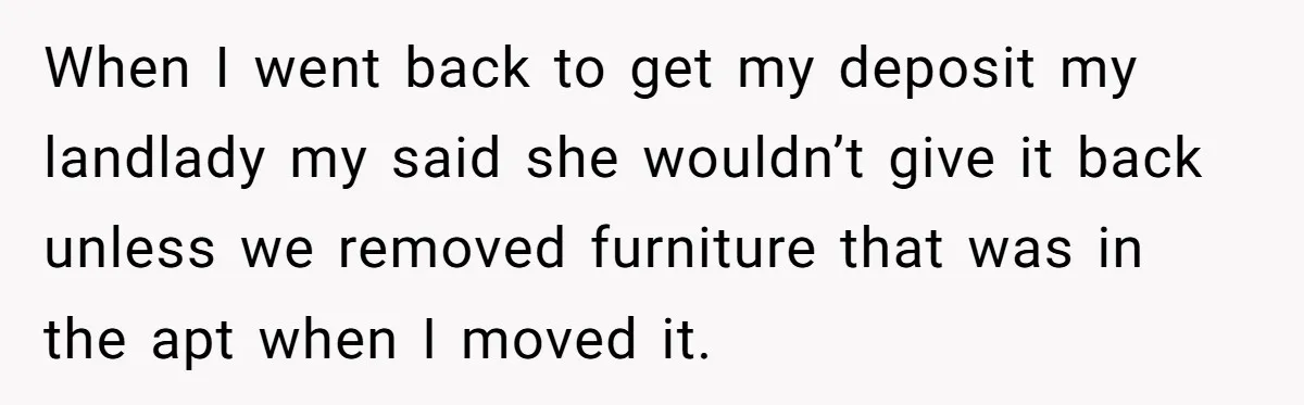 When I went back to get my deposit my landlady my said she wouldn’t give it back unless we removed furniture that was in the apt when I moved it.