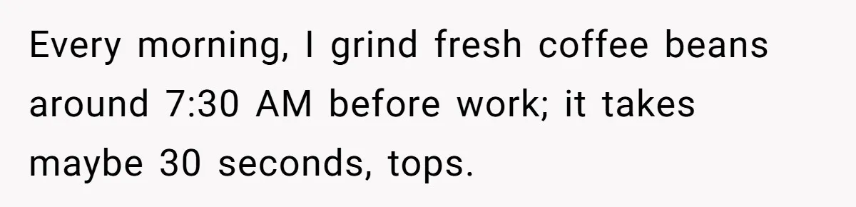 Neighbor Files Noise Complaints Over Her Coffee Grinder, So She Hits Back With Opera Singing Every morning, I grind fresh coffee beans around 7:30 AM before work; it takes maybe 30 seconds, tops.