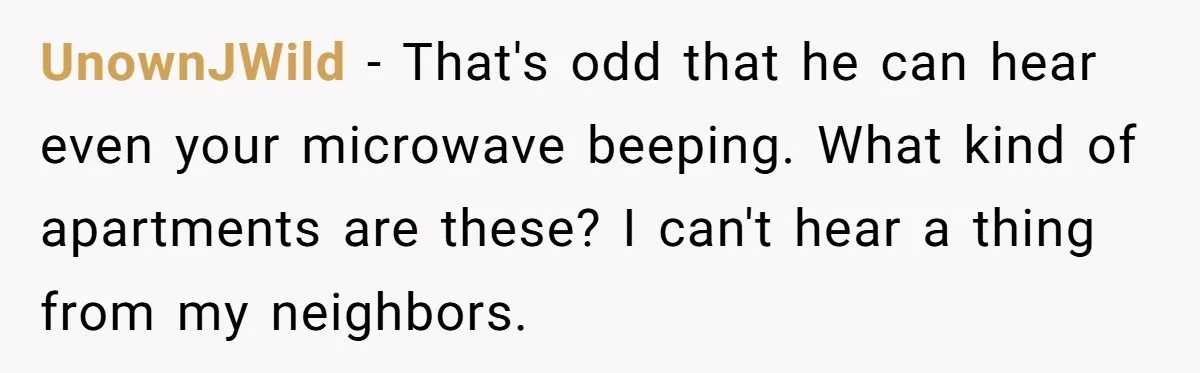 Neighbor Files Noise Complaints Over Her Coffee Grinder, So She Hits Back With Opera Singing UnownJWild − That's odd that he can hear even your microwave beeping. What kind of apartments are these? I can't hear a thing from my neighbors.