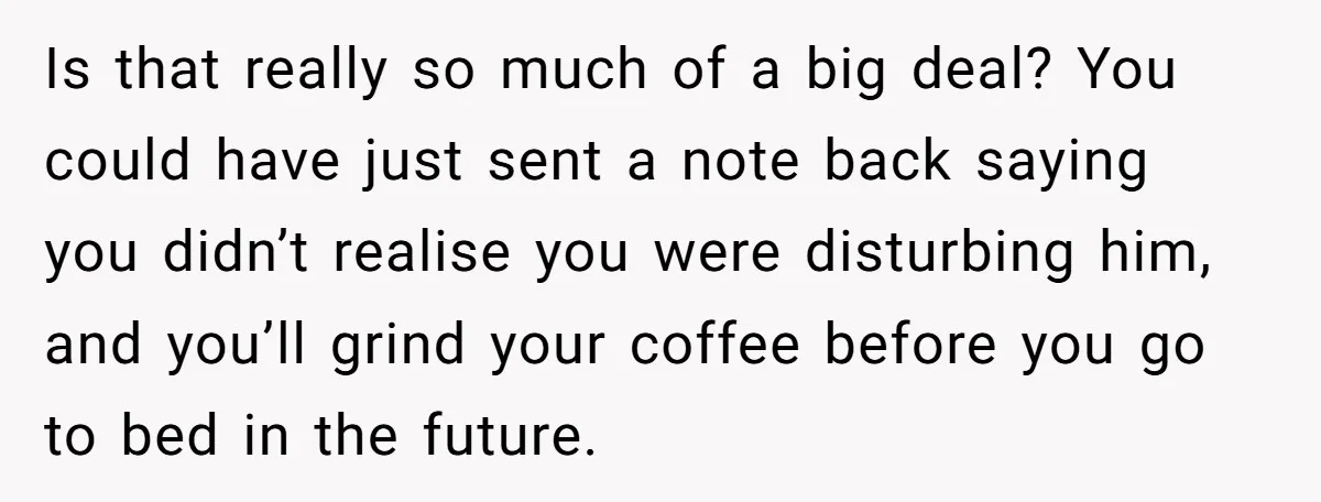 Neighbor Files Noise Complaints Over Her Coffee Grinder, So She Hits Back With Opera Singing Is that really so much of a big deal? You could have just sent a note back saying you didn’t realise you were disturbing him, and you’ll grind your coffee...