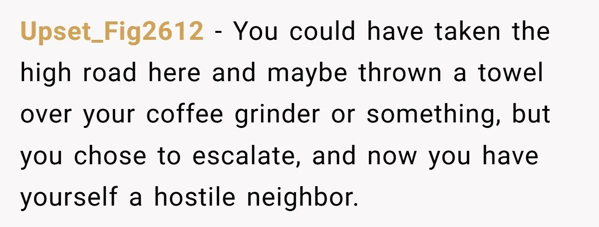 Neighbor Files Noise Complaints Over Her Coffee Grinder, So She Hits Back With Opera Singing Upset_Fig2612 − You could have taken the high road here and maybe thrown a towel over your coffee grinder or something, but you chose to escalate, and now you have...