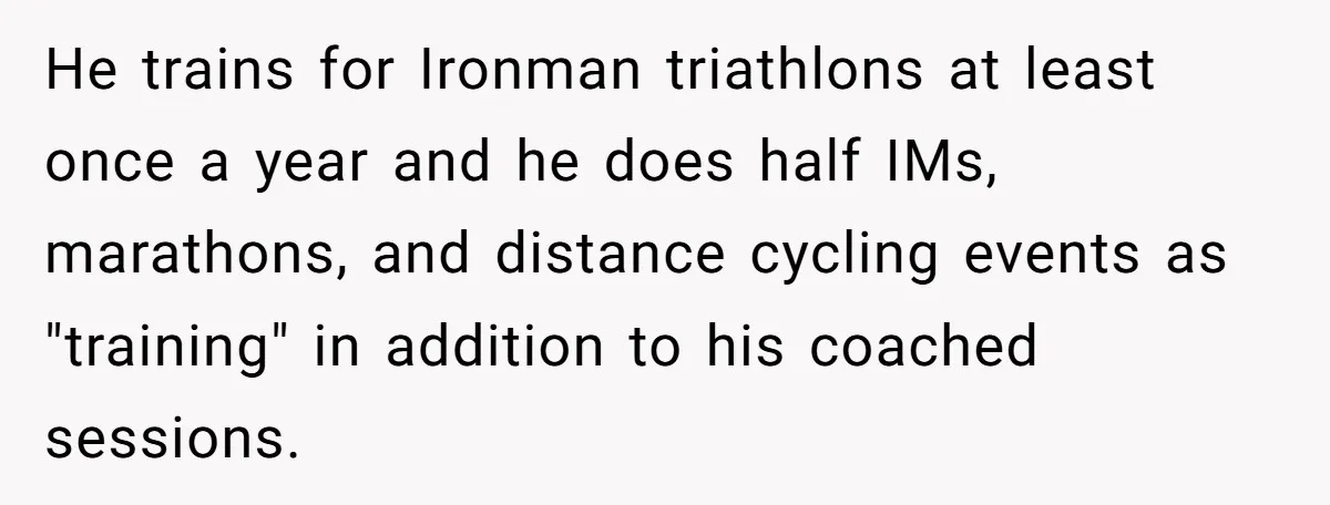 Wife Bursts Into Tears Over Husband Birthday Gift After Years Of Body Remarks He trains for Ironman triathlons at least once a year and he does half IMs, marathons, and distance cycling events as "training" in addition to his coached sessions.
