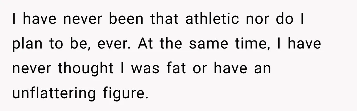 Wife Bursts Into Tears Over Husband Birthday Gift After Years Of Body Remarks I have never been that athletic nor do I plan to be, ever. At the same time, I have never thought I was fat or have an unflattering figure.