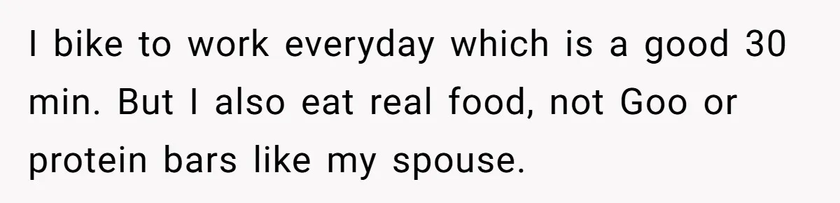 Wife Bursts Into Tears Over Husband Birthday Gift After Years Of Body Remarks I bike to work everyday which is a good 30 min. But I also eat real food, not Goo or protein bars like my spouse.