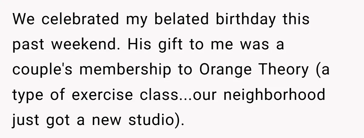 Wife Bursts Into Tears Over Husband Birthday Gift After Years Of Body Remarks We celebrated my belated birthday this past weekend. His gift to me was a couple's membership to Orange Theory (a type of exercise class...our neighborhood just got a new studio).