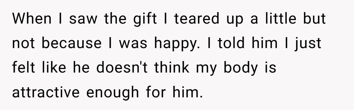 Wife Bursts Into Tears Over Husband Birthday Gift After Years Of Body Remarks When I saw the gift I teared up a little but not because I was happy. I told him I just felt like he doesn't think my body is attractive...