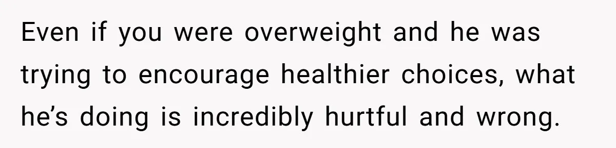 Wife Bursts Into Tears Over Husband Birthday Gift After Years Of Body Remarks Even if you were overweight and he was trying to encourage healthier choices, what he’s doing is incredibly hurtful and wrong.