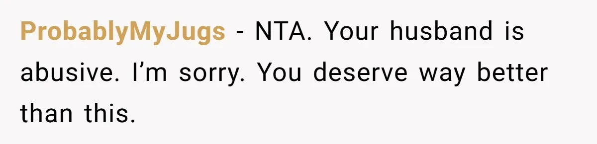 Wife Bursts Into Tears Over Husband Birthday Gift After Years Of Body Remarks ProbablyMyJugs − NTA. Your husband is abusive. I’m sorry. You deserve way better than this.