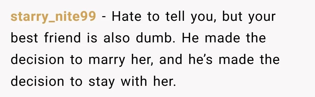 Man Married To The Woman Who Doesn’t Trust Schools Or Science, And It’s Destroying Their Friendship starry_nite99 − Hate to tell you, but your best friend is also dumb. He made the decision to marry her, and he’s made the decision to stay with her.
