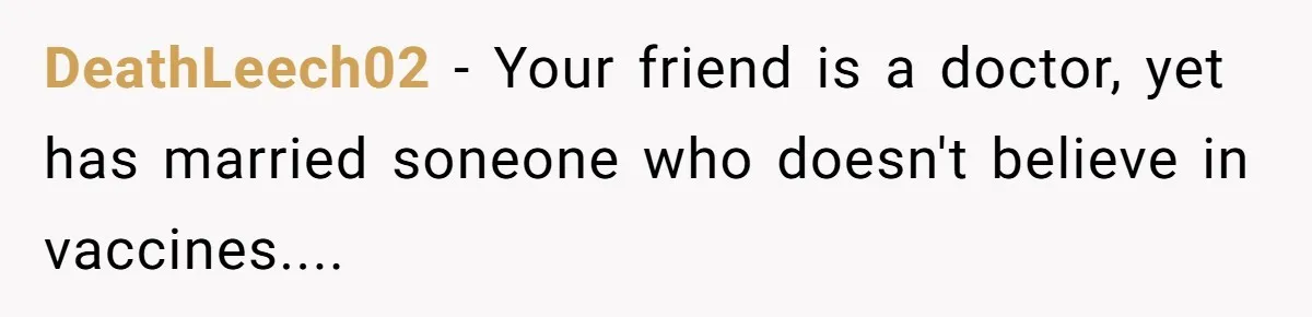 Man Married To The Woman Who Doesn’t Trust Schools Or Science, And It’s Destroying Their Friendship DeathLeech02 − Your friend is a doctor, yet has married soneone who doesn't believe in vaccines....