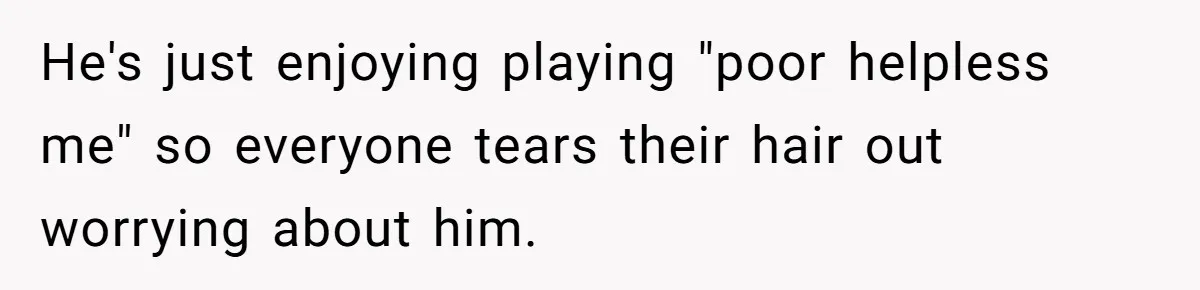 Man Married To The Woman Who Doesn’t Trust Schools Or Science, And It’s Destroying Their Friendship He's just enjoying playing "poor helpless me" so everyone tears their hair out worrying about him.