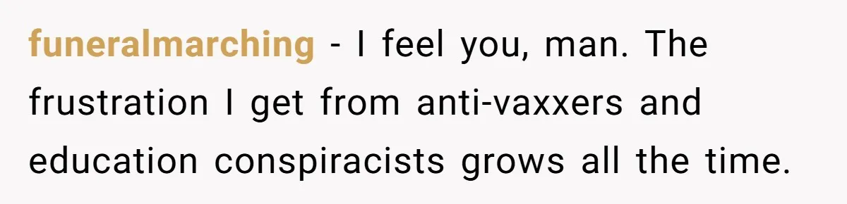 Man Married To The Woman Who Doesn’t Trust Schools Or Science, And It’s Destroying Their Friendship funeralmarching − I feel you, man. The frustration I get from anti-vaxxers and education conspiracists grows all the time.
