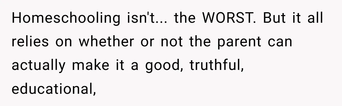 Man Married To The Woman Who Doesn’t Trust Schools Or Science, And It’s Destroying Their Friendship Homeschooling isn't... the WORST. But it all relies on whether or not the parent can actually make it a good, truthful, educational,