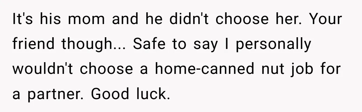 Man Married To The Woman Who Doesn’t Trust Schools Or Science, And It’s Destroying Their Friendship It's his mom and he didn't choose her. Your friend though... Safe to say I personally wouldn't choose a home-canned nut job for a partner. Good luck.