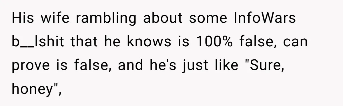 Man Married To The Woman Who Doesn’t Trust Schools Or Science, And It’s Destroying Their Friendship His wife rambling about some InfoWars b__lshit that he knows is 100% false, can prove is false, and he's just like "Sure, honey",